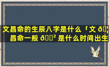 文昌命的生辰八字是什么「文 🦟 昌命一般 🌲 是什么时间出生」